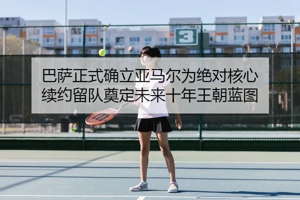 巴萨正式确立亚马尔为绝对核心 续约留队奠定未来十年王朝蓝图