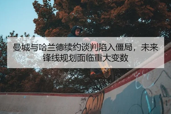 曼城与哈兰德续约谈判陷入僵局，未来锋线规划面临重大变数